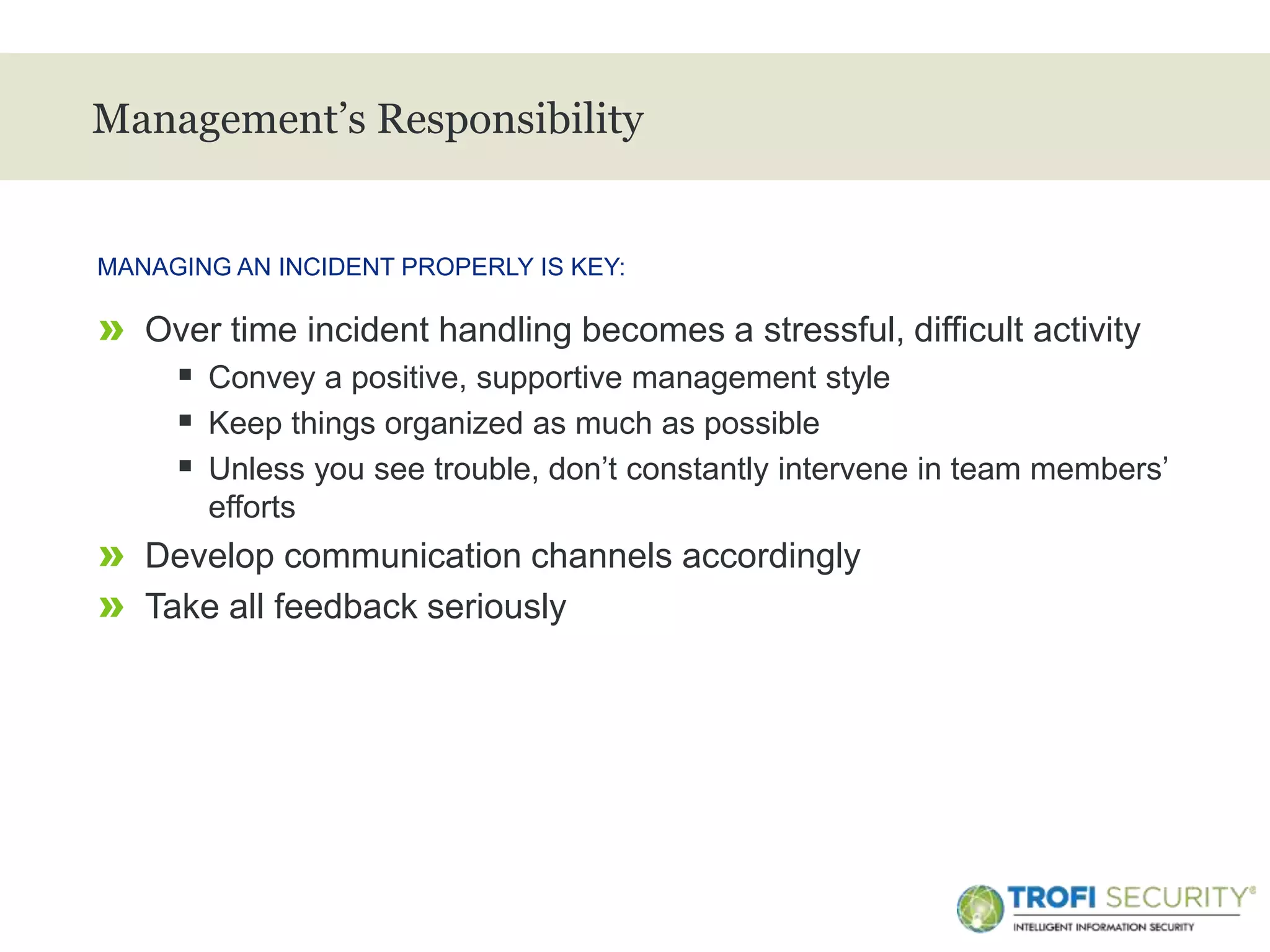 >
Management’s Responsibility
» Over time incident handling becomes a stressful, difficult activity
 Convey a positive, supportive management style
 Keep things organized as much as possible
 Unless you see trouble, don’t constantly intervene in team members’
efforts
» Develop communication channels accordingly
» Take all feedback seriously
MANAGING AN INCIDENT PROPERLY IS KEY:
29
 