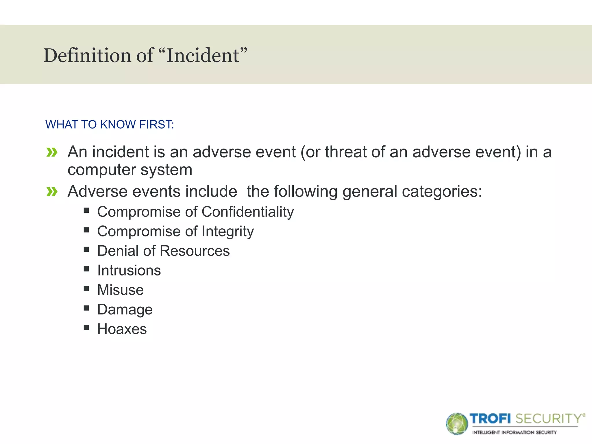 >
Definition of “Incident”
WHAT TO KNOW FIRST:
3
» An incident is an adverse event (or threat of an adverse event) in a
computer system
» Adverse events include the following general categories:
 Compromise of Confidentiality
 Compromise of Integrity
 Denial of Resources
 Intrusions
 Misuse
 Damage
 Hoaxes
 