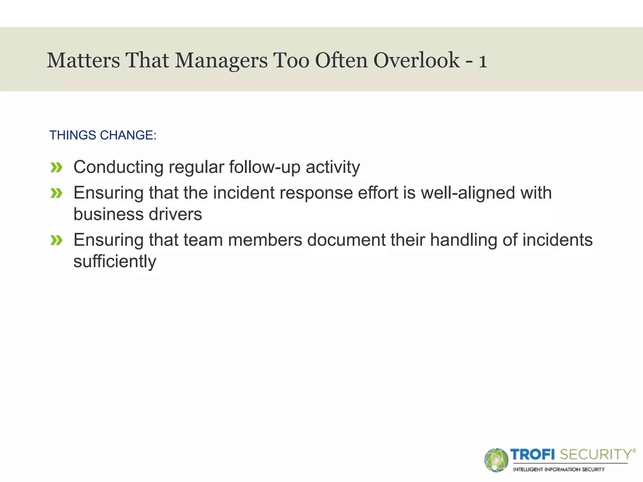 >
Matters That Managers Too Often Overlook - 1
» Conducting regular follow-up activity
» Ensuring that the incident response effort is well-aligned with
business drivers
» Ensuring that team members document their handling of incidents
sufficiently
THINGS CHANGE:
30
 