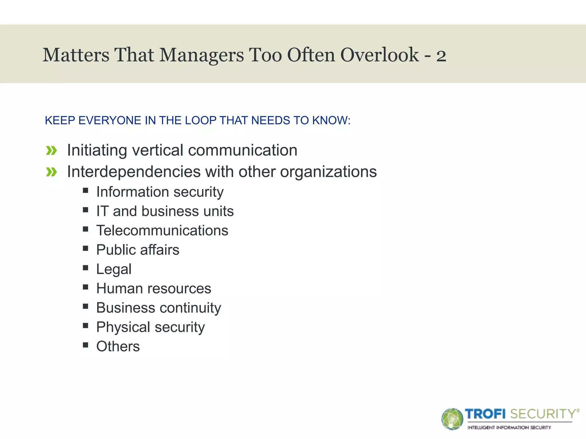 >
Matters That Managers Too Often Overlook - 2
» Initiating vertical communication
» Interdependencies with other organizations
 Information security
 IT and business units
 Telecommunications
 Public affairs
 Legal
 Human resources
 Business continuity
 Physical security
 Others
KEEP EVERYONE IN THE LOOP THAT NEEDS TO KNOW:
31
 