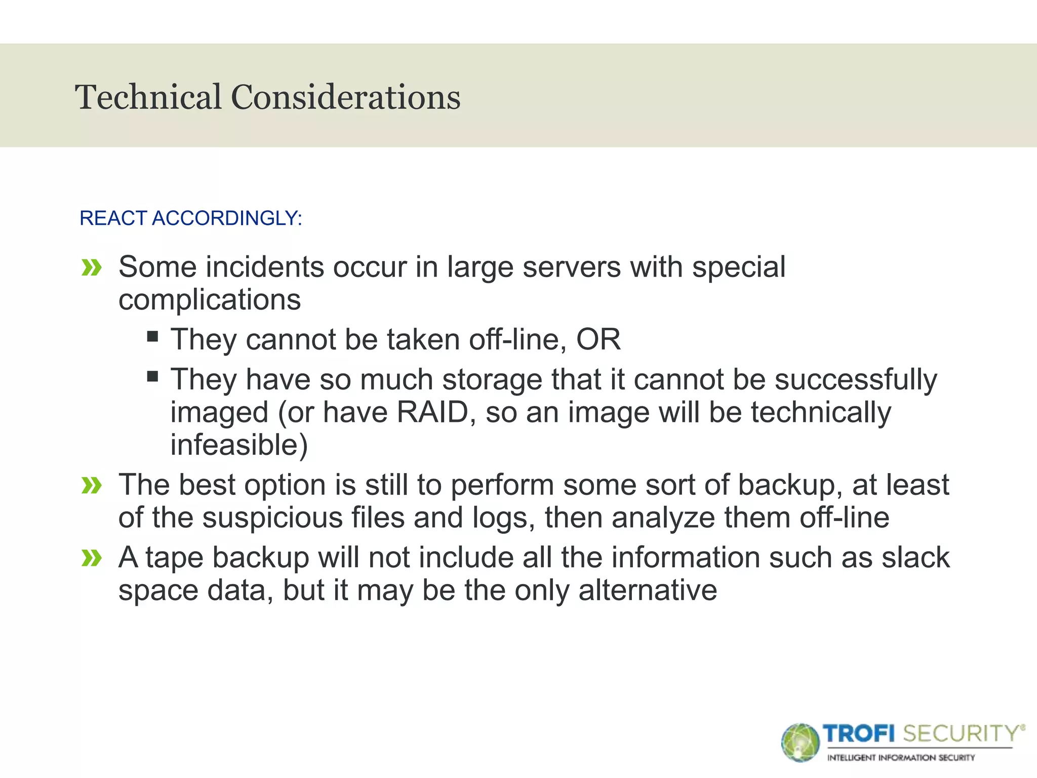 >
Technical Considerations
» Some incidents occur in large servers with special
complications
 They cannot be taken off-line, OR
 They have so much storage that it cannot be successfully
imaged (or have RAID, so an image will be technically
infeasible)
» The best option is still to perform some sort of backup, at least
of the suspicious files and logs, then analyze them off-line
» A tape backup will not include all the information such as slack
space data, but it may be the only alternative
REACT ACCORDINGLY:
32
 