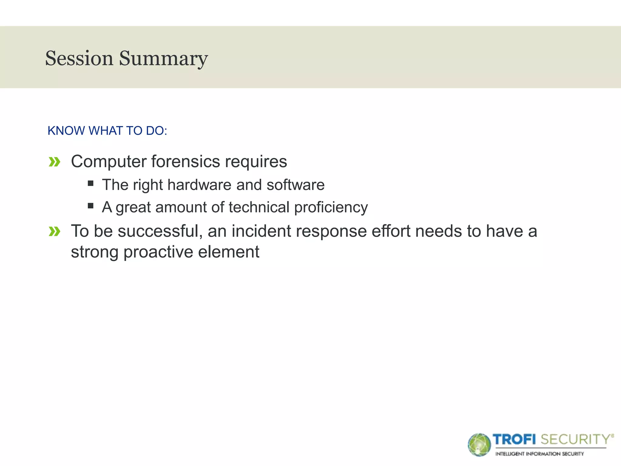 >
Session Summary
» Computer forensics requires
 The right hardware and software
 A great amount of technical proficiency
» To be successful, an incident response effort needs to have a
strong proactive element
KNOW WHAT TO DO:
33
 