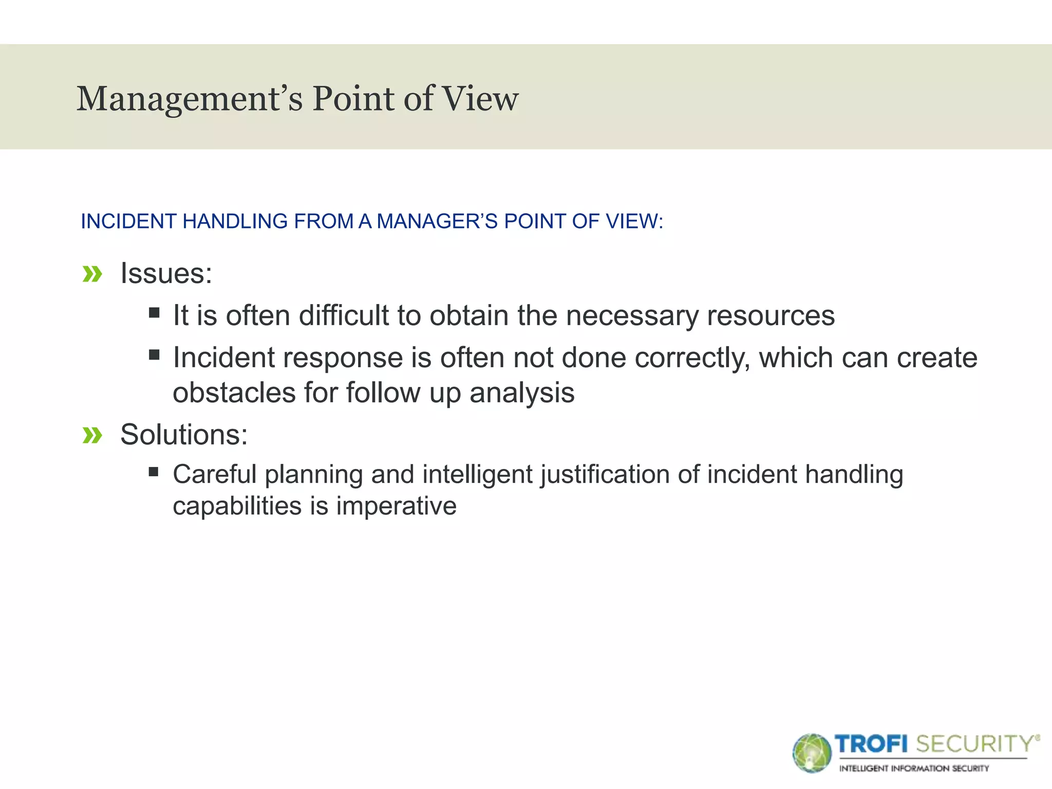 >
Management’s Point of View
» Issues:
 It is often difficult to obtain the necessary resources
 Incident response is often not done correctly, which can create
obstacles for follow up analysis
» Solutions:
 Careful planning and intelligent justification of incident handling
capabilities is imperative
INCIDENT HANDLING FROM A MANAGER’S POINT OF VIEW:
7
 