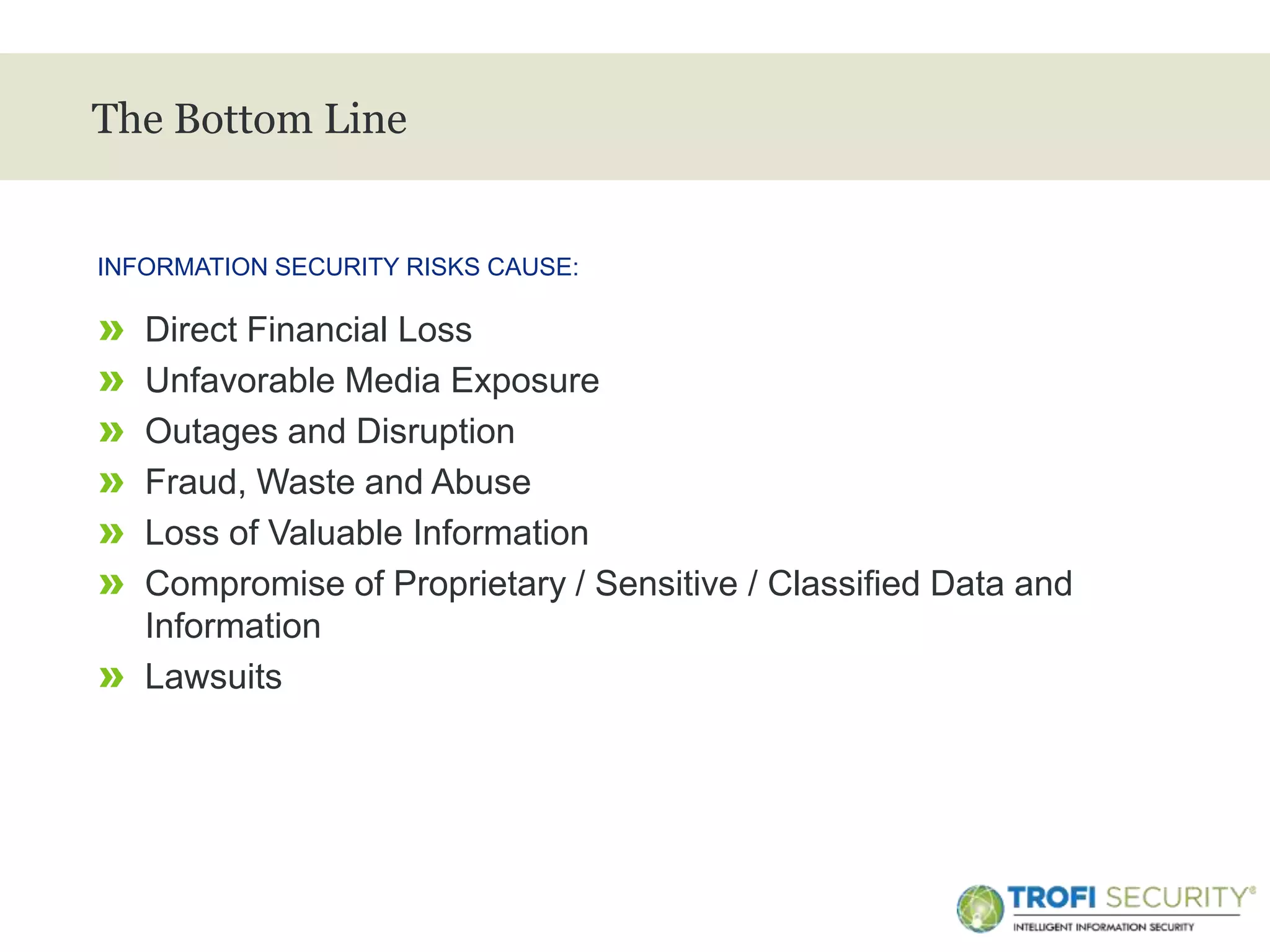 >
The Bottom Line
» Direct Financial Loss
» Unfavorable Media Exposure
» Outages and Disruption
» Fraud, Waste and Abuse
» Loss of Valuable Information
» Compromise of Proprietary / Sensitive / Classified Data and
Information
» Lawsuits
INFORMATION SECURITY RISKS CAUSE:
8
 