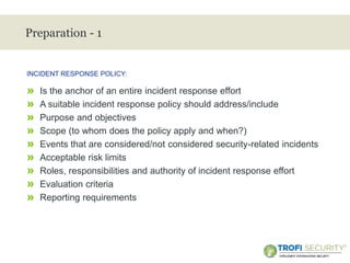 >
Preparation - 1
» Is the anchor of an entire incident response effort
» A suitable incident response policy should address/include
» Purpose and objectives
» Scope (to whom does the policy apply and when?)
» Events that are considered/not considered security-related incidents
» Acceptable risk limits
» Roles, responsibilities and authority of incident response effort
» Evaluation criteria
» Reporting requirements
INCIDENT RESPONSE POLICY:
12
 