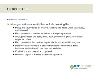 >
Preparation - 3
» Management's responsibilities include ensuring that:
 Policy and procedures for incident handling are written, well-distributed,
and followed
 Each person who handles incidents is adequately trained
 Appropriate tasks are assigned to each person who performs incident
response duties
 Each person involved in handling incidents make suitable progress
 Resources are available to ensure that necessary software tools,
hardware and technical personnel are available
 Contact lists are created and updated
 Provide Support to Enable Evidence Acquisition
MANAGEMENT’S ROLE:
14
 