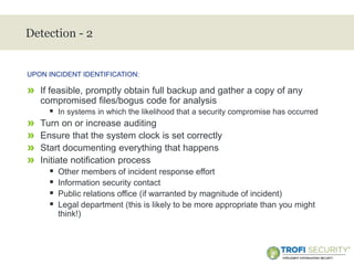 >
Detection - 2
» If feasible, promptly obtain full backup and gather a copy of any
compromised files/bogus code for analysis
 In systems in which the likelihood that a security compromise has occurred
» Turn on or increase auditing
» Ensure that the system clock is set correctly
» Start documenting everything that happens
» Initiate notification process
 Other members of incident response effort
 Information security contact
 Public relations office (if warranted by magnitude of incident)
 Legal department (this is likely to be more appropriate than you might
think!)
UPON INCIDENT IDENTIFICATION:
16
 