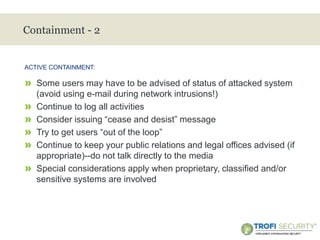 >
Containment - 2
» Some users may have to be advised of status of attacked system
(avoid using e-mail during network intrusions!)
» Continue to log all activities
» Consider issuing “cease and desist” message
» Try to get users “out of the loop”
» Continue to keep your public relations and legal offices advised (if
appropriate)--do not talk directly to the media
» Special considerations apply when proprietary, classified and/or
sensitive systems are involved
ACTIVE CONTAINMENT:
18
 