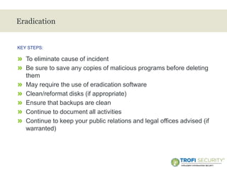 >
Eradication
» To eliminate cause of incident
» Be sure to save any copies of malicious programs before deleting
them
» May require the use of eradication software
» Clean/reformat disks (if appropriate)
» Ensure that backups are clean
» Continue to document all activities
» Continue to keep your public relations and legal offices advised (if
warranted)
KEY STEPS:
19
 