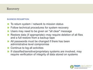>
Recovery
» To return system / network to mission status
» Follow technical procedures for system recovery
» Users may need to be given an "all clear" message
» Restore data (if appropriate)--may require deletion of all files
and a full restore from a backup tape
» All passwords must be changed if there has been
administrative level compromise
» Continue to log all activities
» If classified/sensitive/proprietary systems are involved, may
require verification of integrity of data stored on systems
BUSINESS RESUMPTION:
20
 