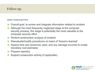 >
Follow-up
» Overall goal: to review and integrate information related to incident
» Although the most frequently neglected stage of the computer
security process, this stage is potentially the most valuable to the
computer security effort
» Perform postmortem analysis of incident
» Reevaluate/modify procedures on basis of "lessons learned“
» Assess time and resources used, and any damage incurred to create
monetary cost estimates
» Prepare report(s)
» Support prosecution activity (if applicable)
MAKE THINGS BETTER:
21
 