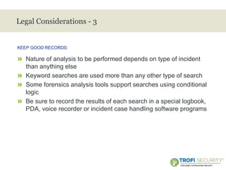 >
Legal Considerations - 3
» Nature of analysis to be performed depends on type of incident
than anything else
» Keyword searches are used more than any other type of search
» Some forensics analysis tools support searches using conditional
logic
» Be sure to record the results of each search in a special logbook,
PDA, voice recorder or incident case handling software programs
KEEP GOOD RECORDS:
25
 