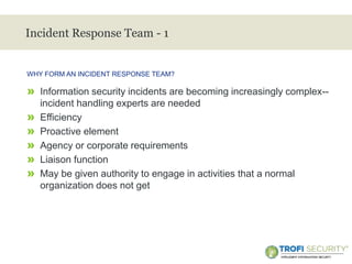 >
Incident Response Team - 1
» Information security incidents are becoming increasingly complex--
incident handling experts are needed
» Efficiency
» Proactive element
» Agency or corporate requirements
» Liaison function
» May be given authority to engage in activities that a normal
organization does not get
WHY FORM AN INCIDENT RESPONSE TEAM?
26
 
