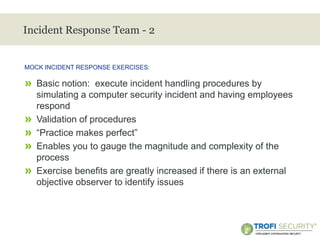 >
Incident Response Team - 2
» Basic notion: execute incident handling procedures by
simulating a computer security incident and having employees
respond
» Validation of procedures
» “Practice makes perfect”
» Enables you to gauge the magnitude and complexity of the
process
» Exercise benefits are greatly increased if there is an external
objective observer to identify issues
MOCK INCIDENT RESPONSE EXERCISES:
27
 