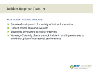 >
Incident Response Team - 3
» Require development of a variety of incident scenarios
» Record critical data and evaluate
» Should be conducted at regular intervals
» Warning--Carefully plan any mock incident handling exercises to
avoid disruption of operational environments
MOCK INCIDENT HANDLING EXERCISES:
28
 