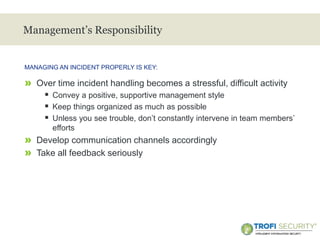 >
Management’s Responsibility
» Over time incident handling becomes a stressful, difficult activity
 Convey a positive, supportive management style
 Keep things organized as much as possible
 Unless you see trouble, don’t constantly intervene in team members’
efforts
» Develop communication channels accordingly
» Take all feedback seriously
MANAGING AN INCIDENT PROPERLY IS KEY:
29
 
