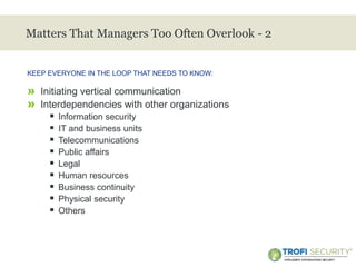 >
Matters That Managers Too Often Overlook - 2
» Initiating vertical communication
» Interdependencies with other organizations
 Information security
 IT and business units
 Telecommunications
 Public affairs
 Legal
 Human resources
 Business continuity
 Physical security
 Others
KEEP EVERYONE IN THE LOOP THAT NEEDS TO KNOW:
31
 