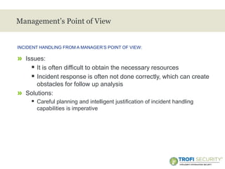 >
Management’s Point of View
» Issues:
 It is often difficult to obtain the necessary resources
 Incident response is often not done correctly, which can create
obstacles for follow up analysis
» Solutions:
 Careful planning and intelligent justification of incident handling
capabilities is imperative
INCIDENT HANDLING FROM A MANAGER’S POINT OF VIEW:
7
 