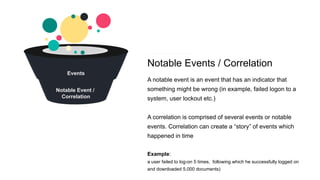 Notable Events / Correlation
A notable event is an event that has an indicator that
something might be wrong (in example, failed logon to a
system, user lockout etc.)
A correlation is comprised of several events or notable
events. Correlation can create a “story” of events which
happened in time
Example:
a user failed to log-on 5 times, following which he successfully logged on
and downloaded 5,000 documents)
Events
Notable Event /
Correlation
 