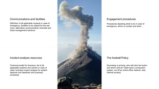 Communications and facilities
Definition of all applicable contacts in case of
emergency, facilities to be utilized for the war
room, alternative communication channels and
ticket management solutions
Incident analysis resources
Technical toolkit for forensics, list of all
applicable systems and owners in case of
need, business impact analysis for system
takeover and takedown and business
processes
Engagement procedures
Procedures depicting what to do in case of
emergency, whom to contact and when.
The football Policy
Doomsday is arriving, who will click the button
and what it will do? (take down a production
system, cut off an entire office network, stop
internet access)
 