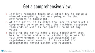 Total Endpoint Protection: #1 in EDR & Next-Gen AV
Get a comprehensive view.
o Incident response teams will often try to build a
view of everything that was going on in the
environment in hindsight.
o At this point, it is often too late to construct a
comprehensive view and what the incident response
team ends up with is too partial to be of any
value.
o Building and maintaining a data repository that
has continuous and a broad visibility across the
full environment is not just essential for
regulatory requirements. It is crucial for
accelerating investigation and response.
 