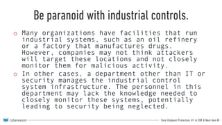 Total Endpoint Protection: #1 in EDR & Next-Gen AV
Be paranoid with industrial controls.
o Many organizations have facilities that run
industrial systems, such as an oil refinery
or a factory that manufactures drugs.
However, companies may not think attackers
will target these locations and not closely
monitor them for malicious activity.
o In other cases, a department other than IT or
security manages the industrial control
system infrastructure. The personnel in this
department may lack the knowledge needed to
closely monitor these systems, potentially
leading to security being neglected.
 