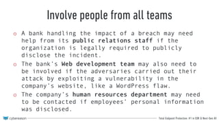 Total Endpoint Protection: #1 in EDR & Next-Gen AV
Involve people from all teams
o A bank handling the impact of a breach may need
help from its public relations staff if the
organization is legally required to publicly
disclose the incident.
o The bank’s Web development team may also need to
be involved if the adversaries carried out their
attack by exploiting a vulnerability in the
company’s website, like a WordPress flaw.
o The company’s human resources department may need
to be contacted if employees’ personal information
was disclosed.
 