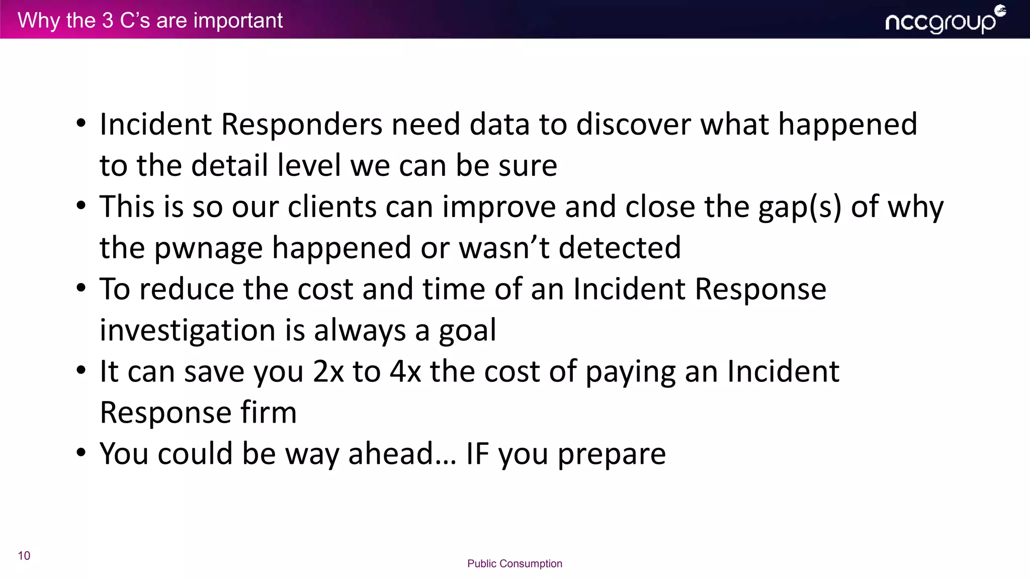 Why the 3 C’s are important
10
Public Consumption
• Incident Responders need data to discover what happened
to the detail level we can be sure
• This is so our clients can improve and close the gap(s) of why
the pwnage happened or wasn’t detected
• To reduce the cost and time of an Incident Response
investigation is always a goal
• It can save you 2x to 4x the cost of paying an Incident
Response firm
• You could be way ahead… IF you prepare
 