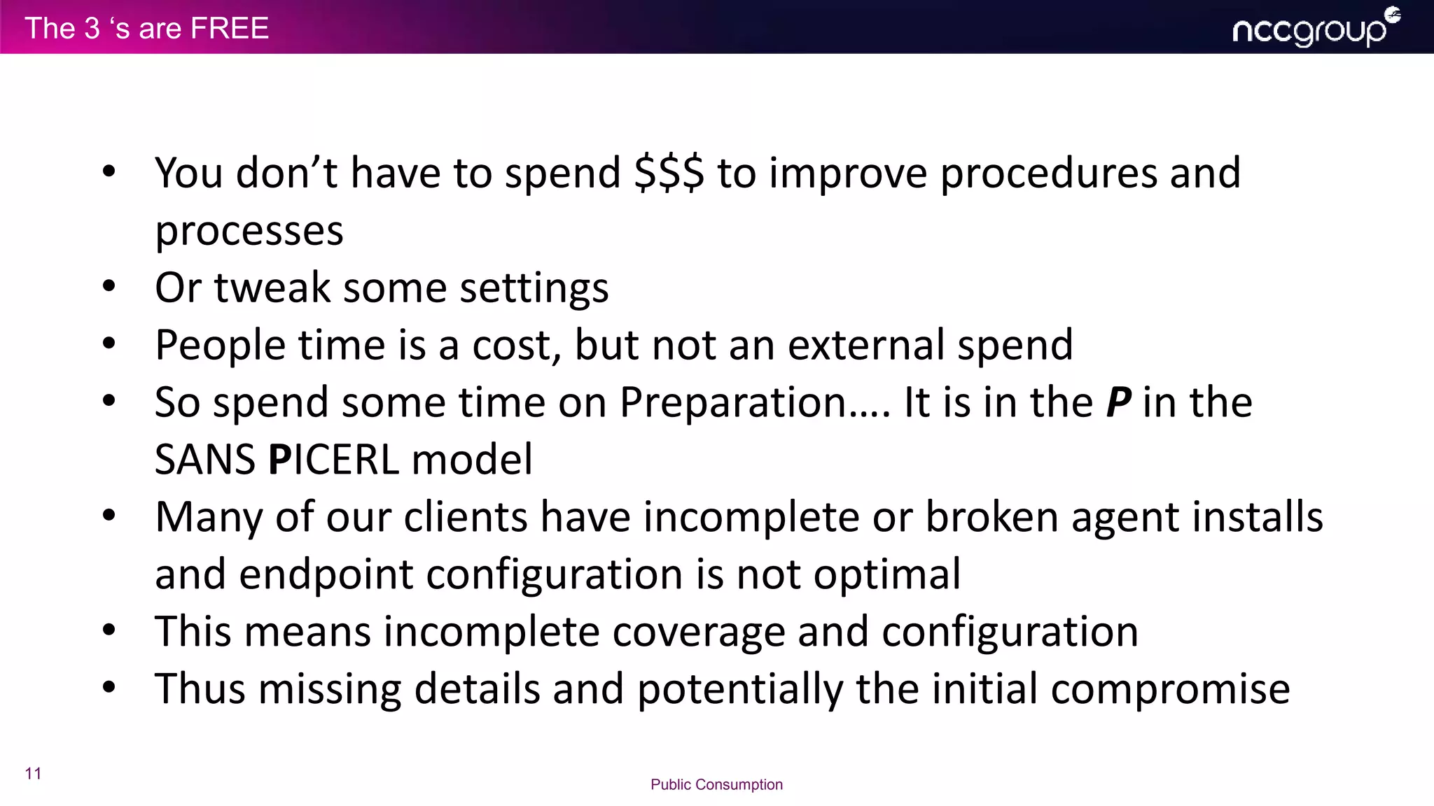 The 3 ‘s are FREE
11
Public Consumption
• You don’t have to spend $$$ to improve procedures and
processes
• Or tweak some settings
• People time is a cost, but not an external spend
• So spend some time on Preparation…. It is in the P in the
SANS PICERL model
• Many of our clients have incomplete or broken agent installs
and endpoint configuration is not optimal
• This means incomplete coverage and configuration
• Thus missing details and potentially the initial compromise
 