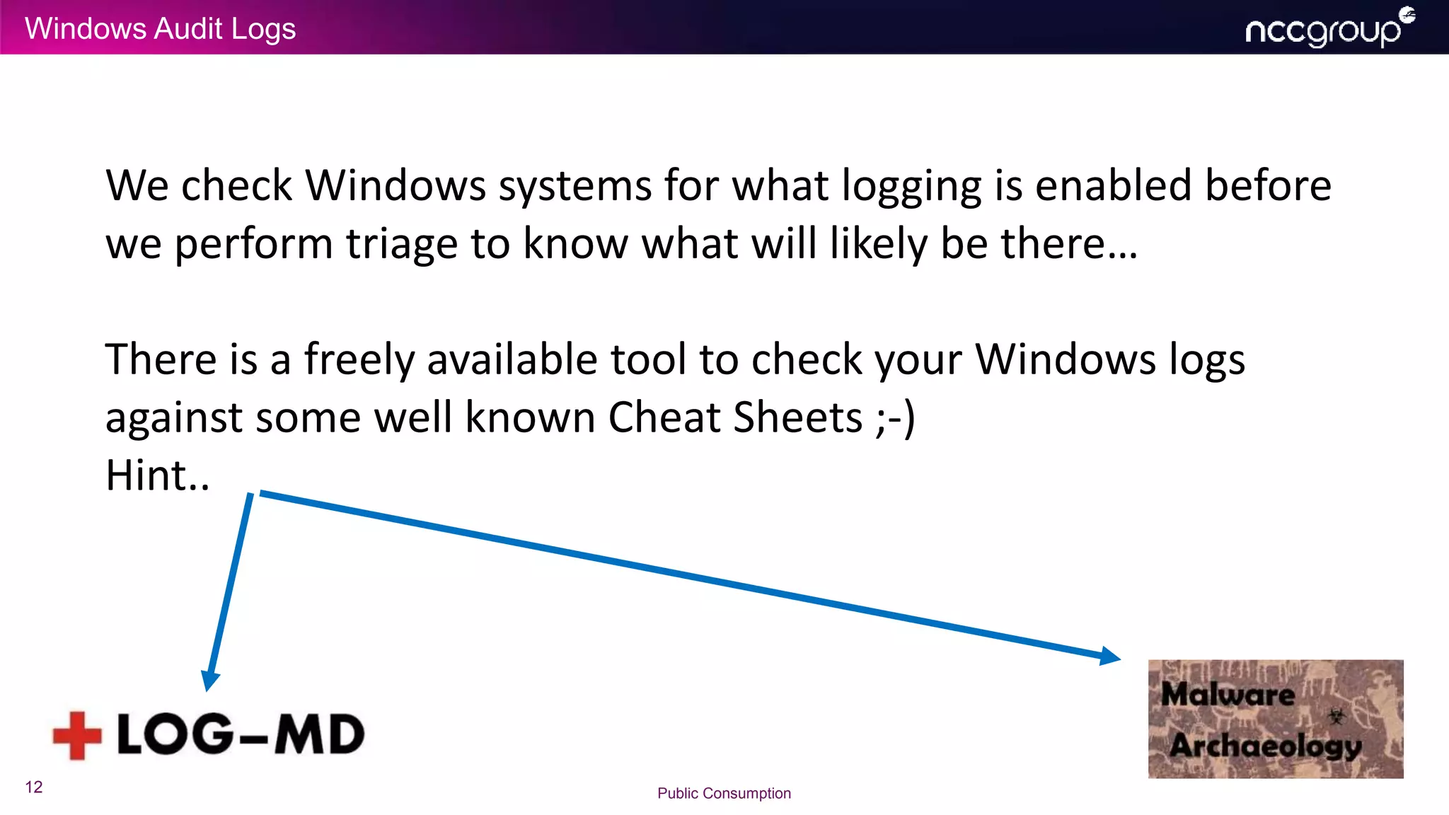 Windows Audit Logs
12 Public Consumption
We check Windows systems for what logging is enabled before
we perform triage to know what will likely be there…
There is a freely available tool to check your Windows logs
against some well known Cheat Sheets ;-)
Hint..
 