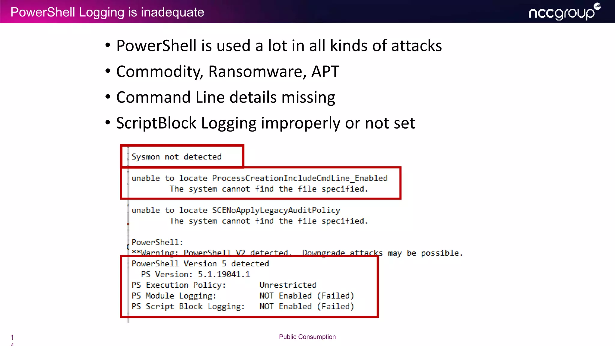 PowerShell Logging is inadequate
1 Public Consumption
• PowerShell is used a lot in all kinds of attacks
• Commodity, Ransomware, APT
• Command Line details missing
• ScriptBlock Logging improperly or not set
 