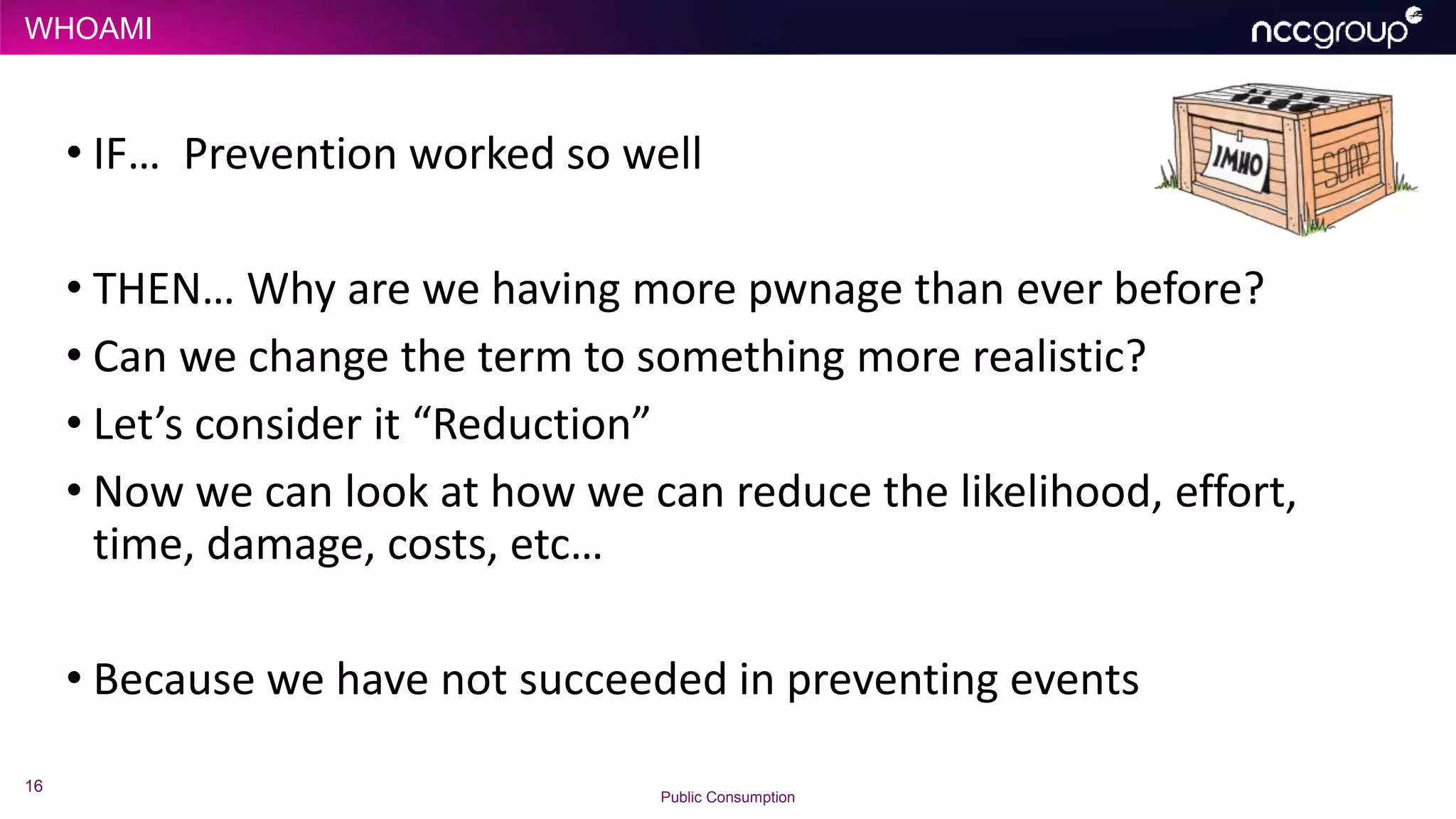 WHOAMI
16
Public Consumption
• IF… Prevention worked so well
• THEN… Why are we having more pwnage than ever before?
• Can we change the term to something more realistic?
• Let’s consider it “Reduction”
• Now we can look at how we can reduce the likelihood, effort,
time, damage, costs, etc…
• Because we have not succeeded in preventing events
 