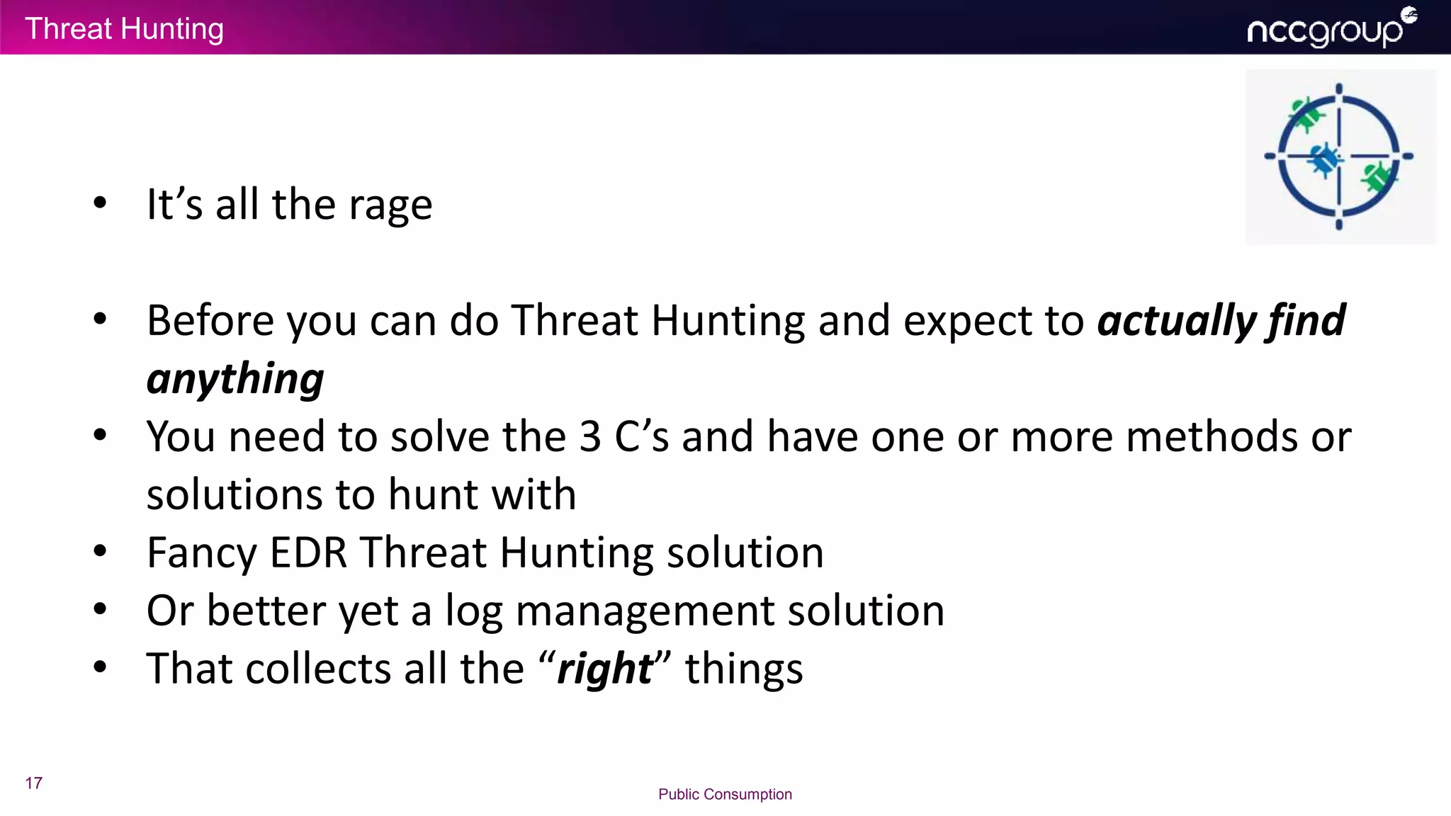 Threat Hunting
17
Public Consumption
• It’s all the rage
• Before you can do Threat Hunting and expect to actually find
anything
• You need to solve the 3 C’s and have one or more methods or
solutions to hunt with
• Fancy EDR Threat Hunting solution
• Or better yet a log management solution
• That collects all the “right” things
 