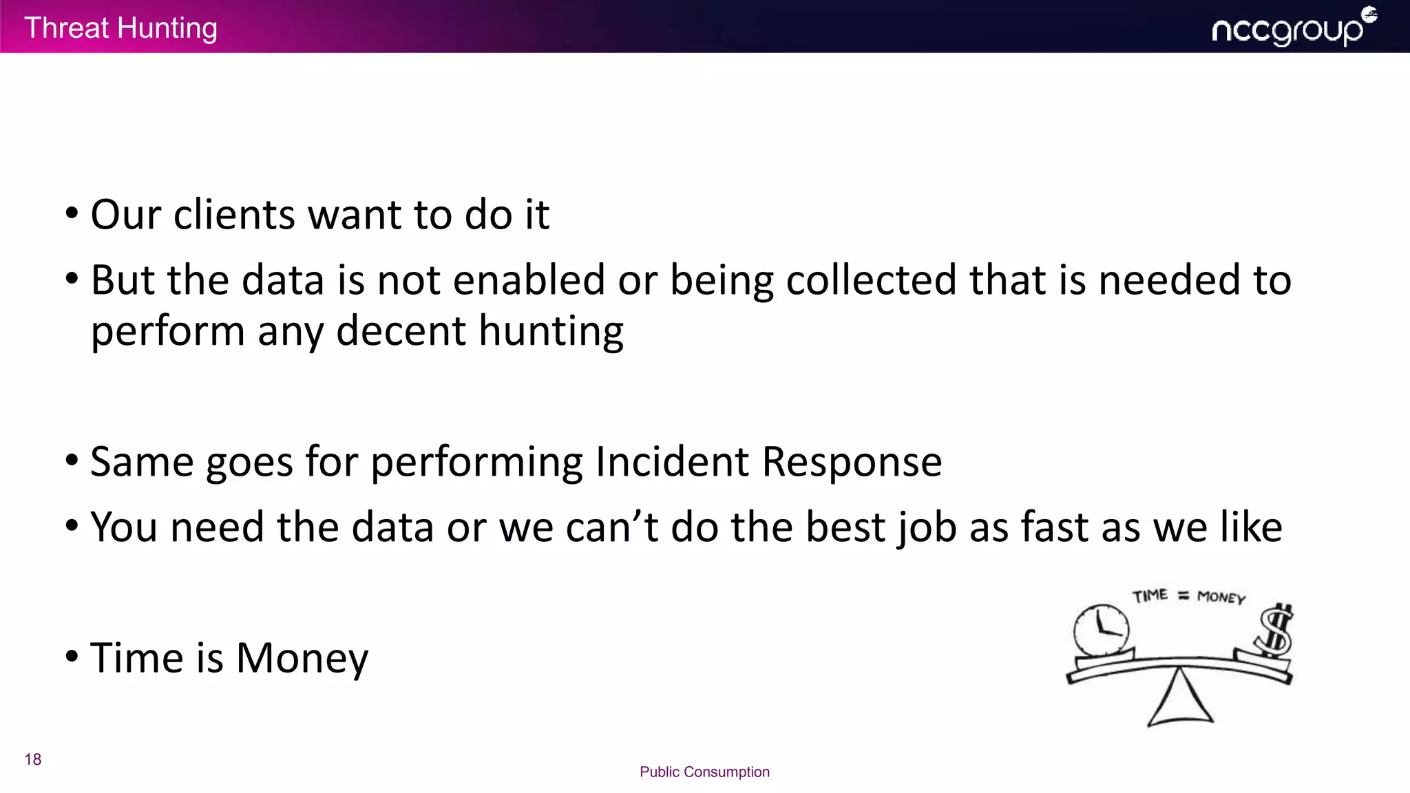 Threat Hunting
18
Public Consumption
• Our clients want to do it
• But the data is not enabled or being collected that is needed to
perform any decent hunting
• Same goes for performing Incident Response
• You need the data or we can’t do the best job as fast as we like
• Time is Money
 