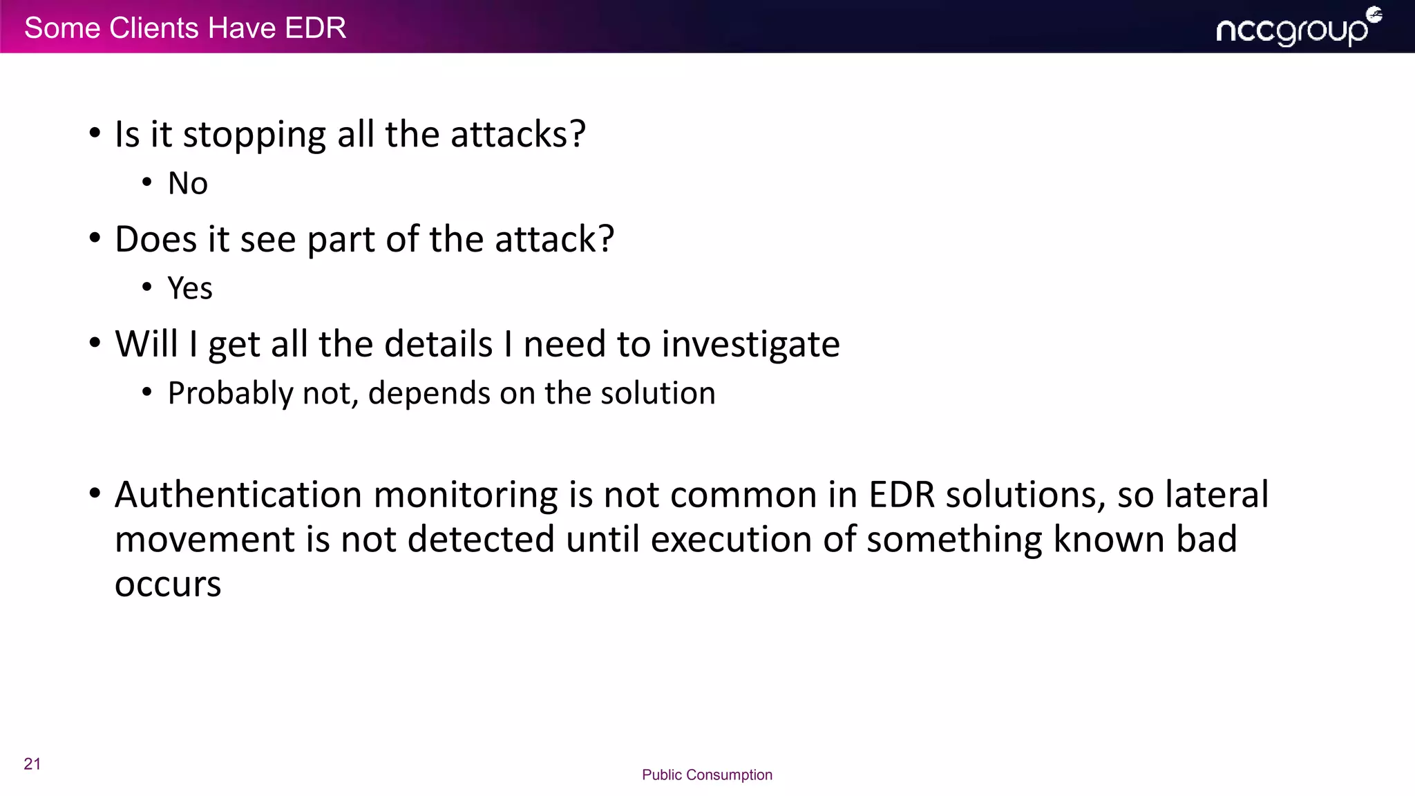 Some Clients Have EDR
21
Public Consumption
• Is it stopping all the attacks?
• No
• Does it see part of the attack?
• Yes
• Will I get all the details I need to investigate
• Probably not, depends on the solution
• Authentication monitoring is not common in EDR solutions, so lateral
movement is not detected until execution of something known bad
occurs
 