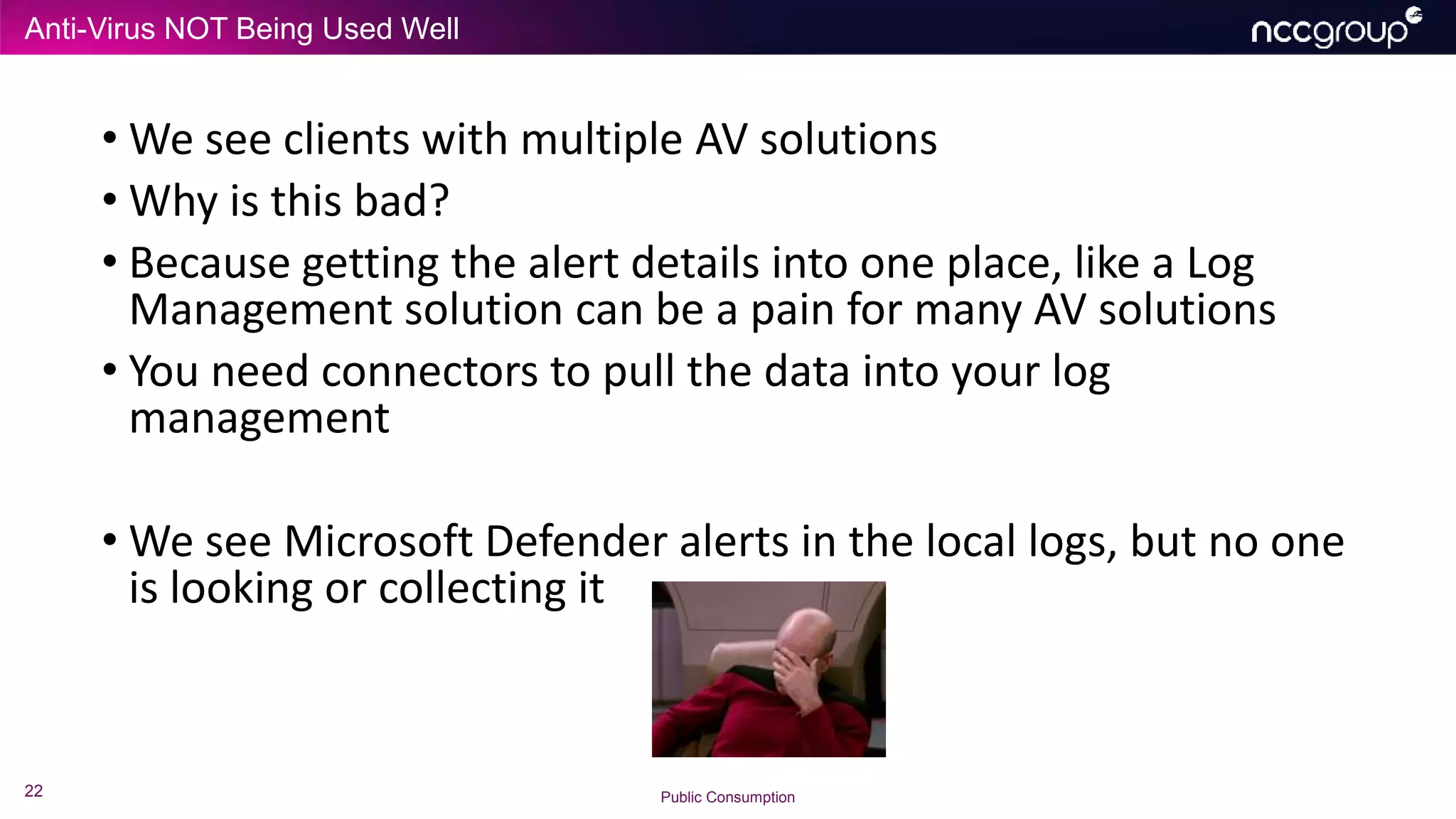 Anti-Virus NOT Being Used Well
22 Public Consumption
• We see clients with multiple AV solutions
• Why is this bad?
• Because getting the alert details into one place, like a Log
Management solution can be a pain for many AV solutions
• You need connectors to pull the data into your log
management
• We see Microsoft Defender alerts in the local logs, but no one
is looking or collecting it
 