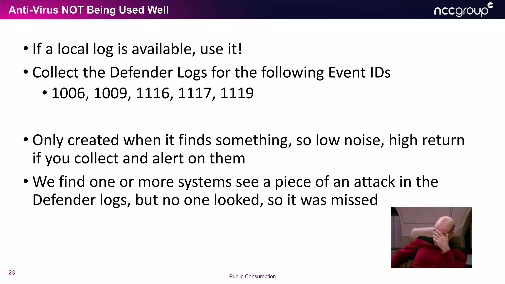 Anti-Virus NOT Being Used Well
23
Public Consumption
• If a local log is available, use it!
• Collect the Defender Logs for the following Event IDs
• 1006, 1009, 1116, 1117, 1119
• Only created when it finds something, so low noise, high return
if you collect and alert on them
• We find one or more systems see a piece of an attack in the
Defender logs, but no one looked, so it was missed
 
