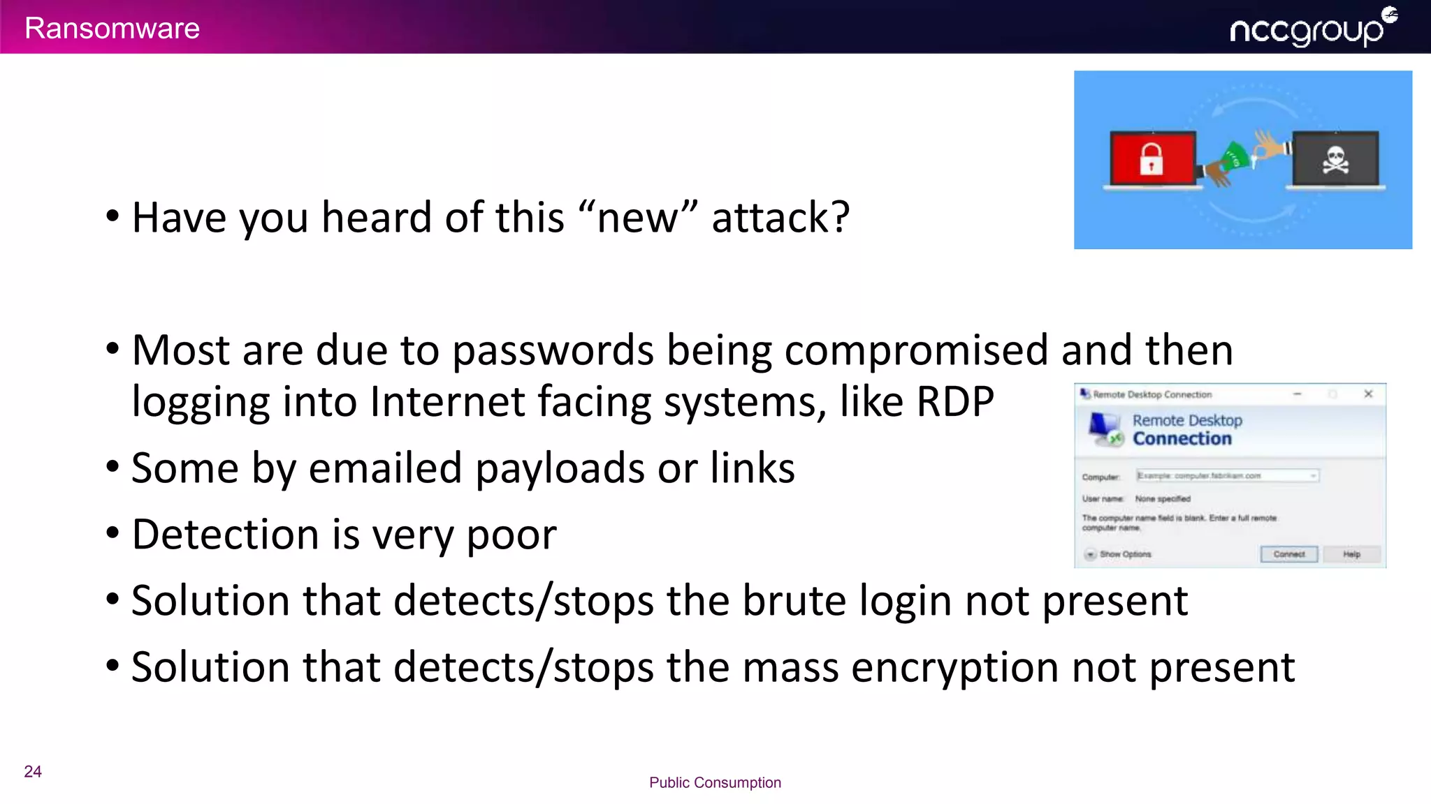 Ransomware
24
Public Consumption
• Have you heard of this “new” attack?
• Most are due to passwords being compromised and then
logging into Internet facing systems, like RDP
• Some by emailed payloads or links
• Detection is very poor
• Solution that detects/stops the brute login not present
• Solution that detects/stops the mass encryption not present
 