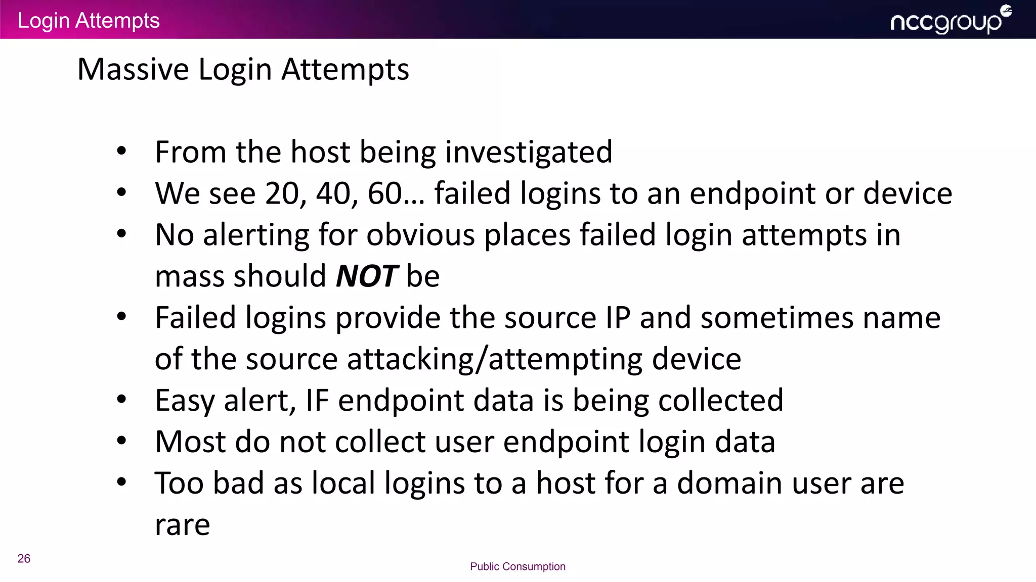 Login Attempts
26
Public Consumption
Massive Login Attempts
• From the host being investigated
• We see 20, 40, 60… failed logins to an endpoint or device
• No alerting for obvious places failed login attempts in
mass should NOT be
• Failed logins provide the source IP and sometimes name
of the source attacking/attempting device
• Easy alert, IF endpoint data is being collected
• Most do not collect user endpoint login data
• Too bad as local logins to a host for a domain user are
rare
 