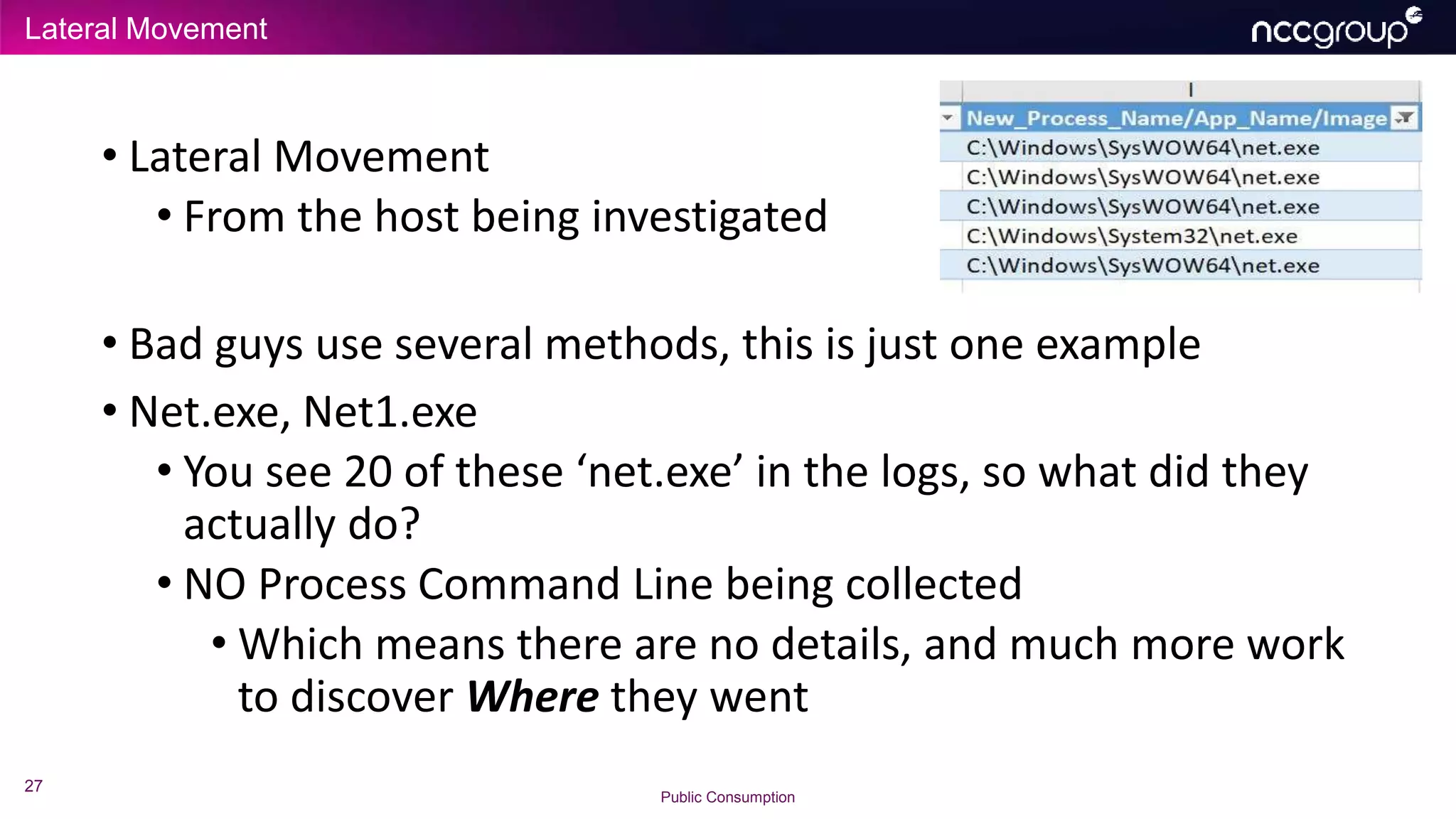 Lateral Movement
27
Public Consumption
• Lateral Movement
• From the host being investigated
• Bad guys use several methods, this is just one example
• Net.exe, Net1.exe
• You see 20 of these ‘net.exe’ in the logs, so what did they
actually do?
• NO Process Command Line being collected
• Which means there are no details, and much more work
to discover Where they went
 