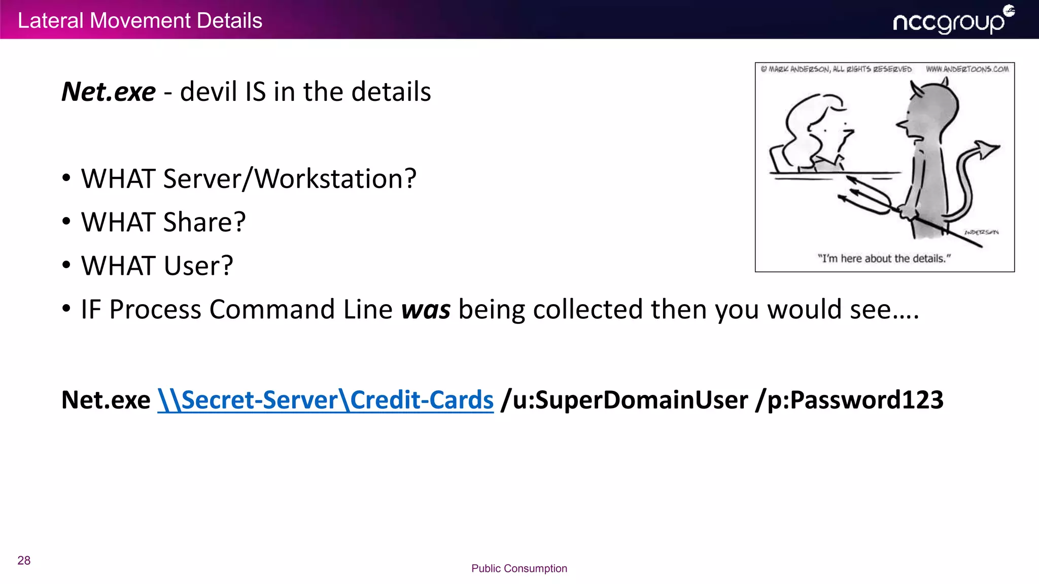 Lateral Movement Details
28
Public Consumption
Net.exe - devil IS in the details
• WHAT Server/Workstation?
• WHAT Share?
• WHAT User?
• IF Process Command Line was being collected then you would see….
Net.exe Secret-ServerCredit-Cards /u:SuperDomainUser /p:Password123
 