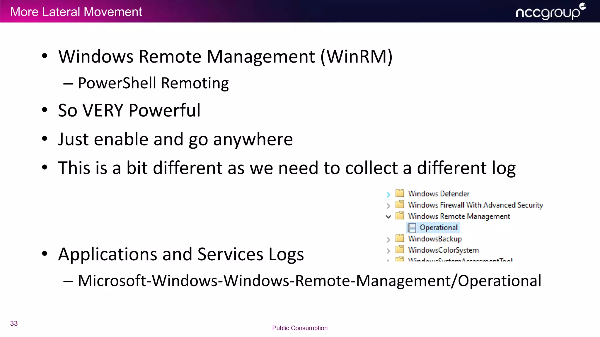 More Lateral Movement
33
Public Consumption
• Windows Remote Management (WinRM)
– PowerShell Remoting
• So VERY Powerful
• Just enable and go anywhere
• This is a bit different as we need to collect a different log
• Applications and Services Logs
– Microsoft-Windows-Windows-Remote-Management/Operational
 