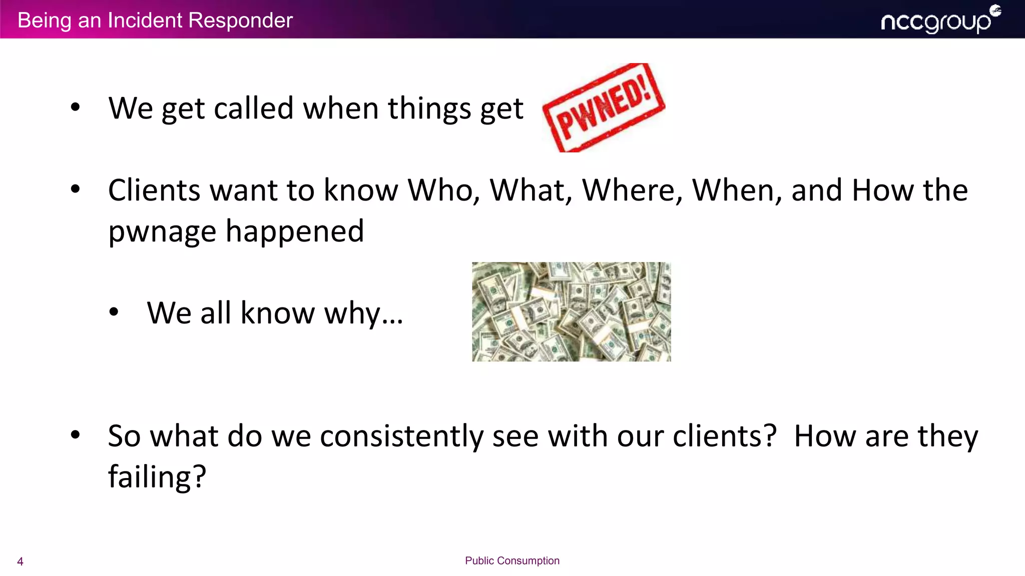 Being an Incident Responder
4 Public Consumption
• We get called when things get
• Clients want to know Who, What, Where, When, and How the
pwnage happened
• We all know why…
• So what do we consistently see with our clients? How are they
failing?
 