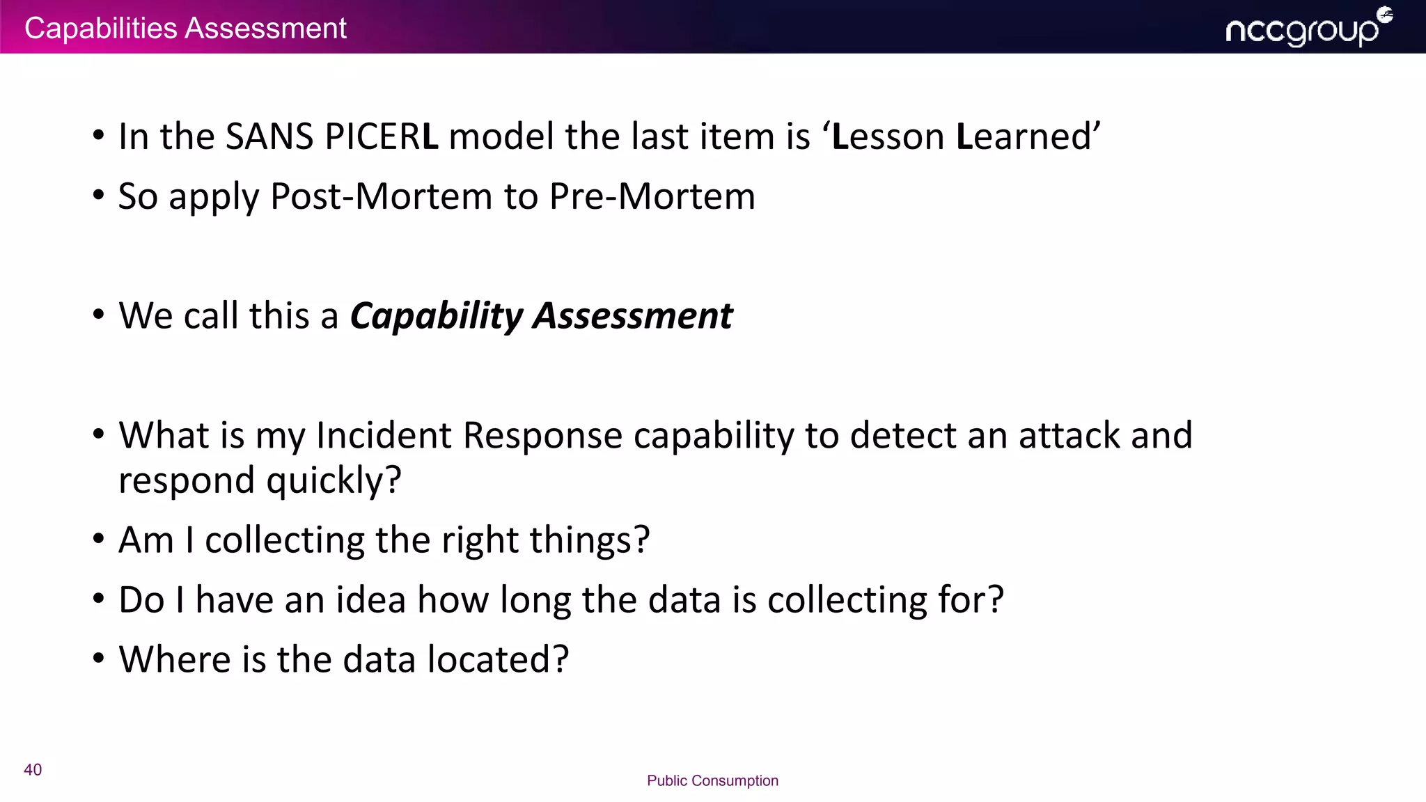 Capabilities Assessment
40
Public Consumption
• In the SANS PICERL model the last item is ‘Lesson Learned’
• So apply Post-Mortem to Pre-Mortem
• We call this a Capability Assessment
• What is my Incident Response capability to detect an attack and
respond quickly?
• Am I collecting the right things?
• Do I have an idea how long the data is collecting for?
• Where is the data located?
 