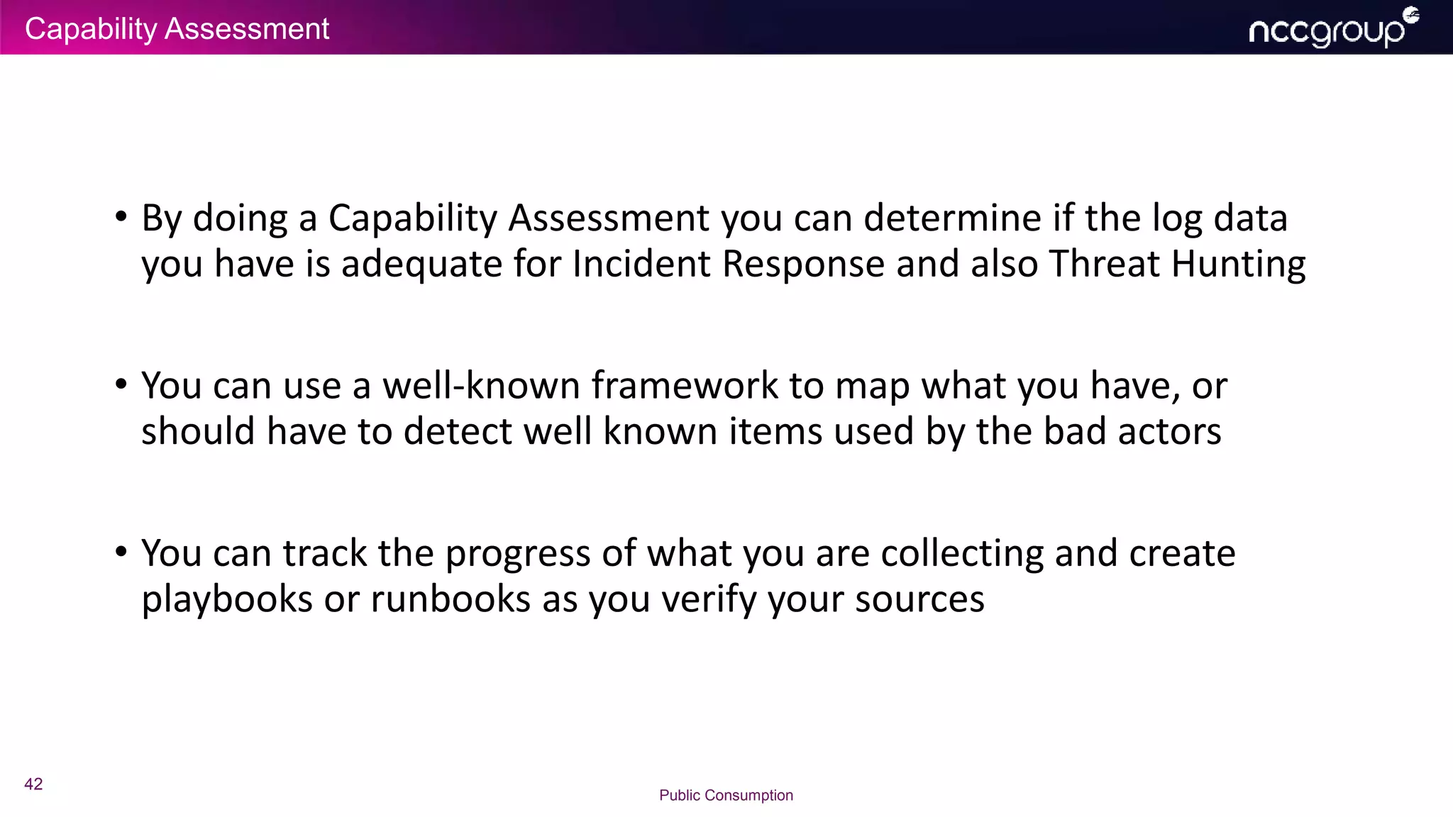 Capability Assessment
42
Public Consumption
• By doing a Capability Assessment you can determine if the log data
you have is adequate for Incident Response and also Threat Hunting
• You can use a well-known framework to map what you have, or
should have to detect well known items used by the bad actors
• You can track the progress of what you are collecting and create
playbooks or runbooks as you verify your sources
 