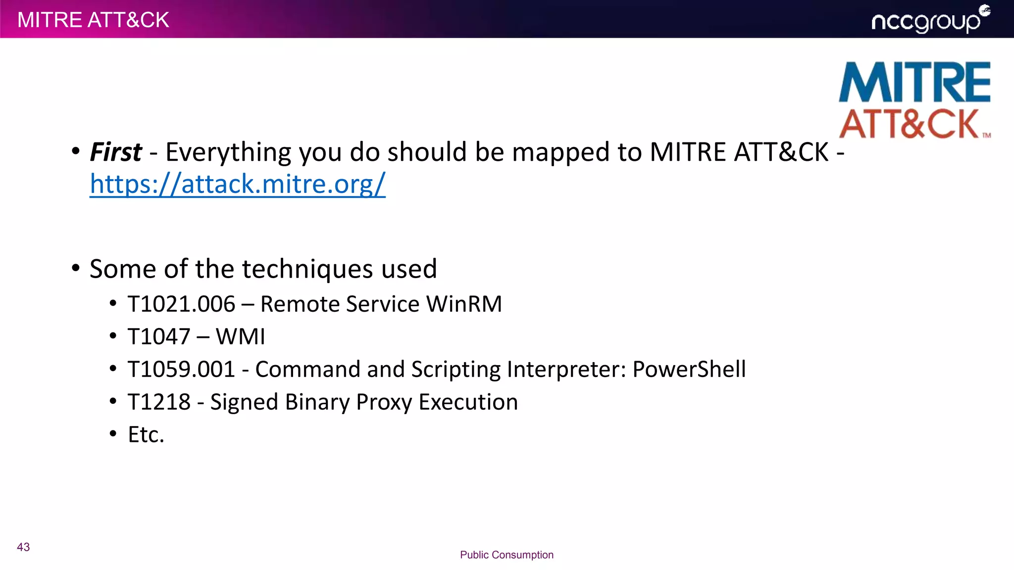 MITRE ATT&CK
43
Public Consumption
• First - Everything you do should be mapped to MITRE ATT&CK -
https://attack.mitre.org/
• Some of the techniques used
• T1021.006 – Remote Service WinRM
• T1047 – WMI
• T1059.001 - Command and Scripting Interpreter: PowerShell
• T1218 - Signed Binary Proxy Execution
• Etc.
 