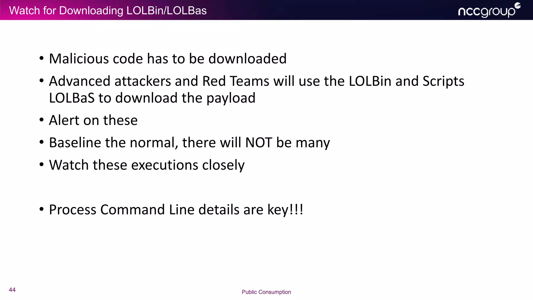 Watch for Downloading LOLBin/LOLBas
44 Public Consumption
• Malicious code has to be downloaded
• Advanced attackers and Red Teams will use the LOLBin and Scripts
LOLBaS to download the payload
• Alert on these
• Baseline the normal, there will NOT be many
• Watch these executions closely
• Process Command Line details are key!!!
 