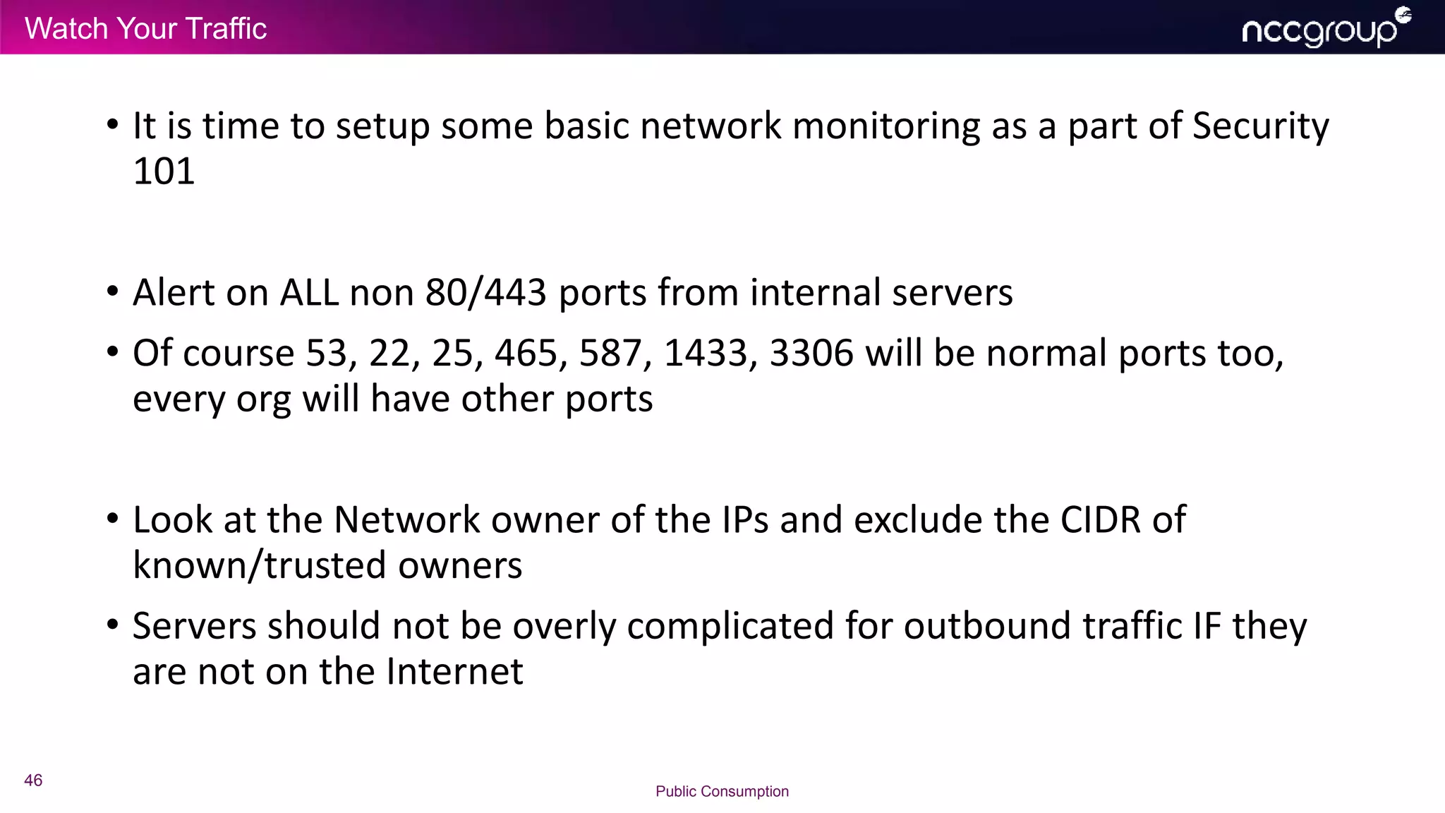Watch Your Traffic
46
Public Consumption
• It is time to setup some basic network monitoring as a part of Security
101
• Alert on ALL non 80/443 ports from internal servers
• Of course 53, 22, 25, 465, 587, 1433, 3306 will be normal ports too,
every org will have other ports
• Look at the Network owner of the IPs and exclude the CIDR of
known/trusted owners
• Servers should not be overly complicated for outbound traffic IF they
are not on the Internet
 