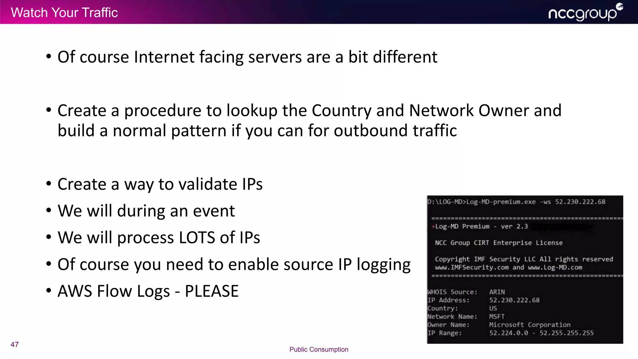 Watch Your Traffic
47
Public Consumption
• Of course Internet facing servers are a bit different
• Create a procedure to lookup the Country and Network Owner and
build a normal pattern if you can for outbound traffic
• Create a way to validate IPs
• We will during an event
• We will process LOTS of IPs
• Of course you need to enable source IP logging
• AWS Flow Logs - PLEASE
 